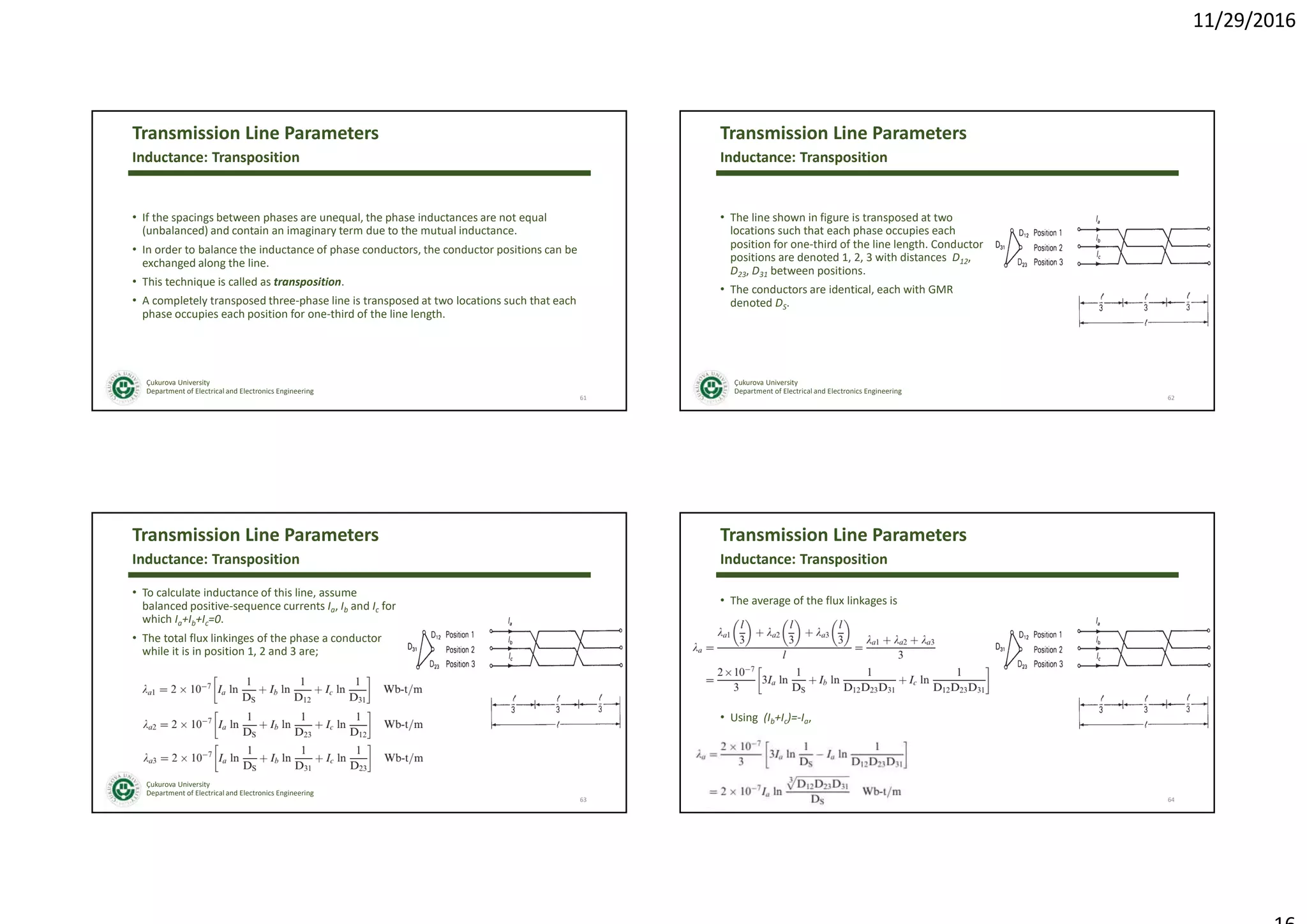11/29/2016
Çukurova University
Department of Electrical and Electronics Engineering
Transmission Line Parameters
• If the spacings between phases are unequal, the phase inductances are not equal
(unbalanced) and contain an imaginary term due to the mutual inductance.
• In order to balance the inductance of phase conductors, the conductor positions can be
exchanged along the line.
• This technique is called as transposition.
• A completely transposed three-phase line is transposed at two locations such that each
phase occupies each position for one-third of the line length.
61
Inductance: Transposition
Çukurova University
Department of Electrical and Electronics Engineering
Transmission Line Parameters
• The line shown in figure is transposed at two
locations such that each phase occupies each
position for one-third of the line length. Conductor
positions are denoted 1, 2, 3 with distances D12,
D23, D31 between positions.
• The conductors are identical, each with GMR
denoted DS.
62
Inductance: Transposition
Çukurova University
Department of Electrical and Electronics Engineering
Transmission Line Parameters
• To calculate inductance of this line, assume
balanced positive-sequence currents Ia, Ib and Ic for
which Ia+Ib+Ic=0.
• The total flux linkinges of the phase a conductor
while it is in position 1, 2 and 3 are;
63
Inductance: Transposition
Çukurova University
Department of Electrical and Electronics Engineering
Transmission Line Parameters
• The average of the flux linkages is
• Using (Ib+Ic)=-Ia,
64
Inductance: Transposition
 
