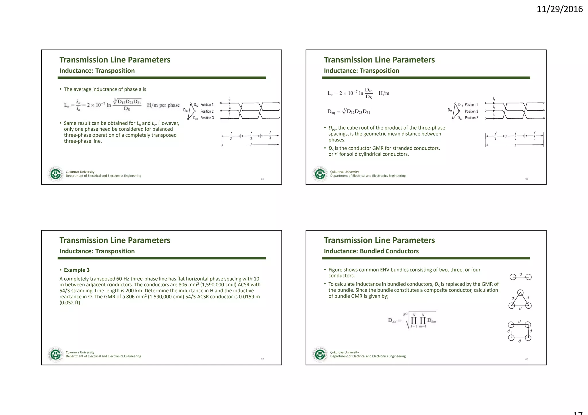 11/29/2016
Çukurova University
Department of Electrical and Electronics Engineering
Transmission Line Parameters
• The average inductance of phase a is
• Same result can be obtained for Lb and Lc. However,
only one phase need be considered for balanced
three-phase operation of a completely transposed
three-phase line.
65
Inductance: Transposition
Çukurova University
Department of Electrical and Electronics Engineering
Transmission Line Parameters
• Deq, the cube root of the product of the three-phase
spacings, is the geometric mean distance between
phases.
• DS is the conductor GMR for stranded conductors,
or r’ for solid cylindrical conductors.
66
Inductance: Transposition
Çukurova University
Department of Electrical and Electronics Engineering
Transmission Line Parameters
• Example 3
A completely transposed 60-Hz three-phase line has flat horizontal phase spacing with 10
m between adjacent conductors. The conductors are 806 mm2 (1,590,000 cmil) ACSR with
54/3 stranding. Line length is 200 km. Determine the inductance in H and the inductive
reactance in Ω. The GMR of a 806 mm2 (1,590,000 cmil) 54/3 ACSR conductor is 0.0159 m
(0.052 ft).
67
Inductance: Transposition
Çukurova University
Department of Electrical and Electronics Engineering
Transmission Line Parameters
• Figure shows common EHV bundles consisting of two, three, or four
conductors.
• To calculate inductance in bundled conductors, DS is replaced by the GMR of
the bundle. Since the bundle constitutes a composite conductor, calculation
of bundle GMR is given by;
68
Inductance: Bundled Conductors
 