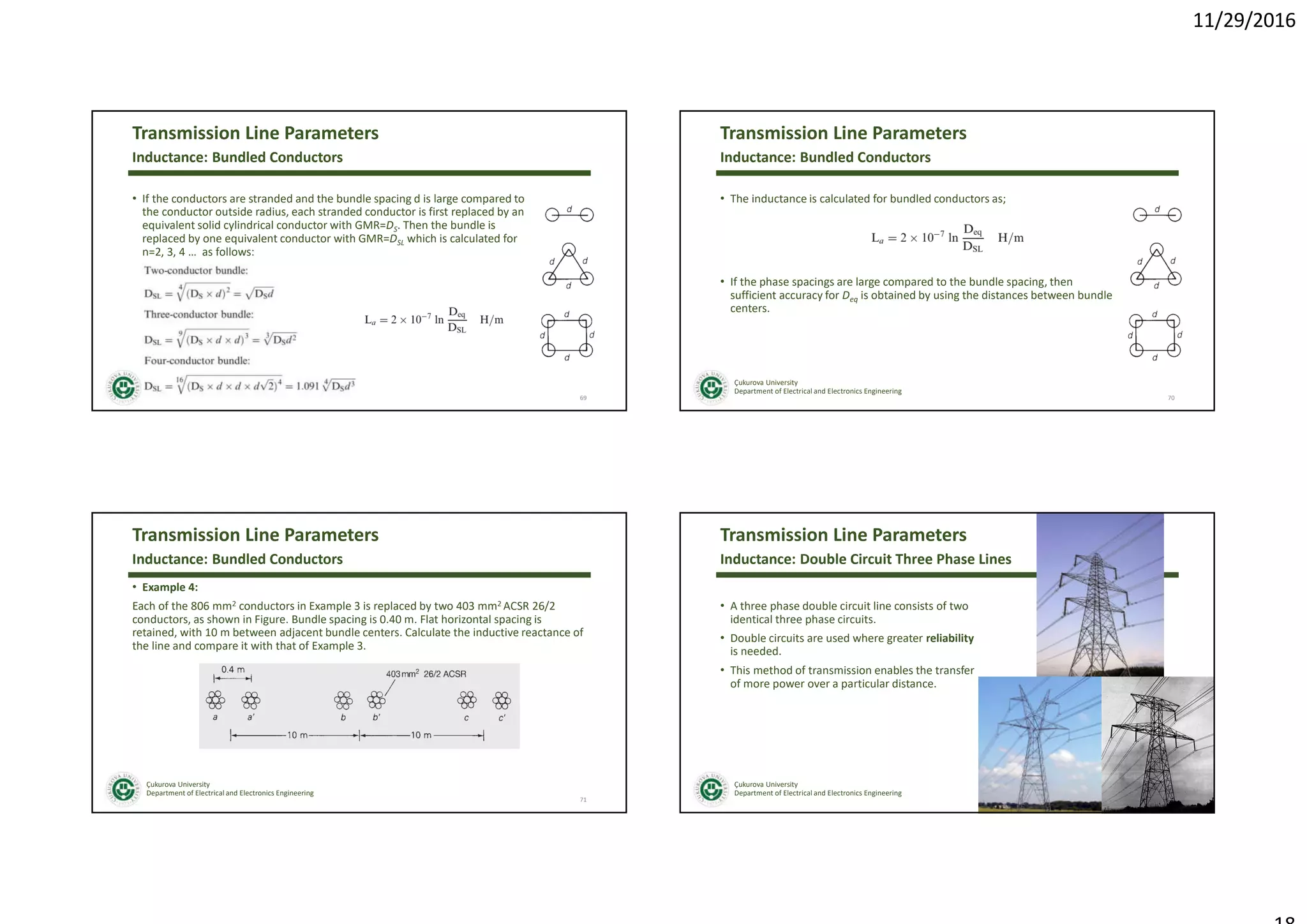 11/29/2016
Çukurova University
Department of Electrical and Electronics Engineering
Transmission Line Parameters
• If the conductors are stranded and the bundle spacing d is large compared to
the conductor outside radius, each stranded conductor is first replaced by an
equivalent solid cylindrical conductor with GMR=DS. Then the bundle is
replaced by one equivalent conductor with GMR=DSL which is calculated for
n=2, 3, 4 … as follows:
69
Inductance: Bundled Conductors
Çukurova University
Department of Electrical and Electronics Engineering
Transmission Line Parameters
• The inductance is calculated for bundled conductors as;
• If the phase spacings are large compared to the bundle spacing, then
sufficient accuracy for Deq is obtained by using the distances between bundle
centers.
70
Inductance: Bundled Conductors
Çukurova University
Department of Electrical and Electronics Engineering
Transmission Line Parameters
• Example 4:
Each of the 806 mm2 conductors in Example 3 is replaced by two 403 mm2 ACSR 26/2
conductors, as shown in Figure. Bundle spacing is 0.40 m. Flat horizontal spacing is
retained, with 10 m between adjacent bundle centers. Calculate the inductive reactance of
the line and compare it with that of Example 3.
71
Inductance: Bundled Conductors
Çukurova University
Department of Electrical and Electronics Engineering
Transmission Line Parameters
• A three phase double circuit line consists of two
identical three phase circuits.
• Double circuits are used where greater reliability
is needed.
• This method of transmission enables the transfer
of more power over a particular distance.
72
Inductance: Double Circuit Three Phase Lines
 