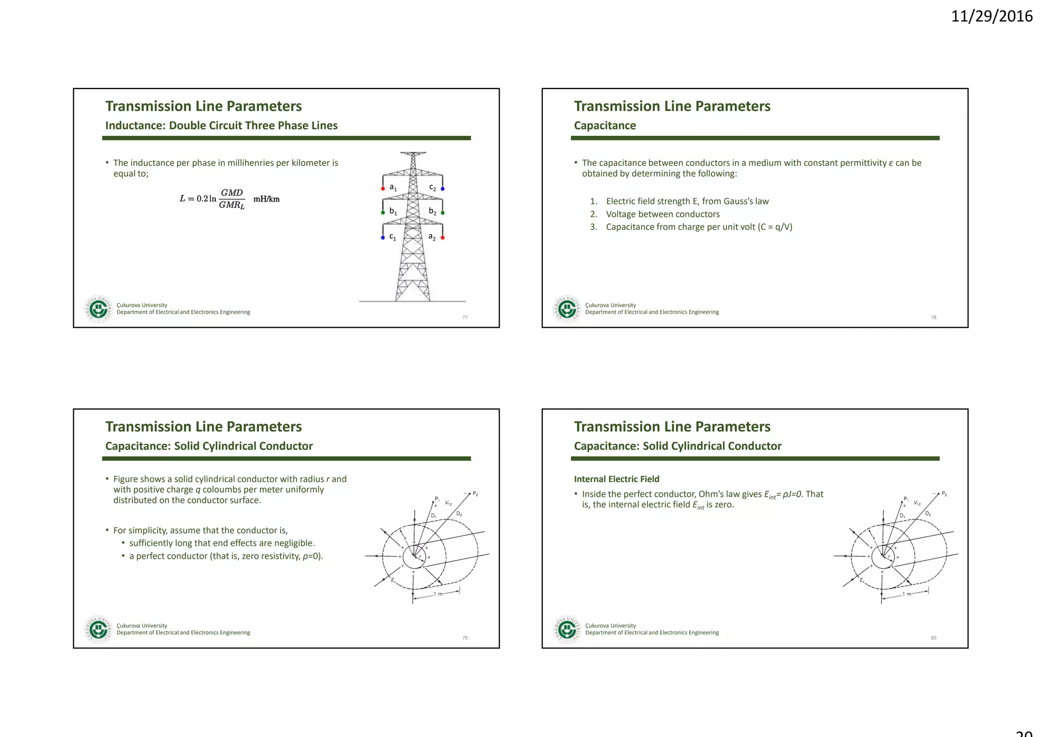 11/29/2016
Çukurova University
Department of Electrical and Electronics Engineering
Transmission Line Parameters
• The inductance per phase in millihenries per kilometer is
equal to;
77
Inductance: Double Circuit Three Phase Lines
a1
b1
c1
c2
b2
a2
Çukurova University
Department of Electrical and Electronics Engineering
Transmission Line Parameters
• The capacitance between conductors in a medium with constant permittivity ε can be
obtained by determining the following:
1. Electric field strength E, from Gauss’s law
2. Voltage between conductors
3. Capacitance from charge per unit volt (C = q/V)
78
Capacitance
Çukurova University
Department of Electrical and Electronics Engineering
Transmission Line Parameters
• Figure shows a solid cylindrical conductor with radius r and
with positive charge q coloumbs per meter uniformly
distributed on the conductor surface.
• For simplicity, assume that the conductor is,
• sufficiently long that end effects are negligible.
• a perfect conductor (that is, zero resistivity, ρ=0).
79
Capacitance: Solid Cylindrical Conductor
Çukurova University
Department of Electrical and Electronics Engineering
Transmission Line Parameters
Internal Electric Field
• Inside the perfect conductor, Ohm’s law gives Eint= ρJ=0. That
is, the internal electric field Eint is zero.
80
Capacitance: Solid Cylindrical Conductor
 