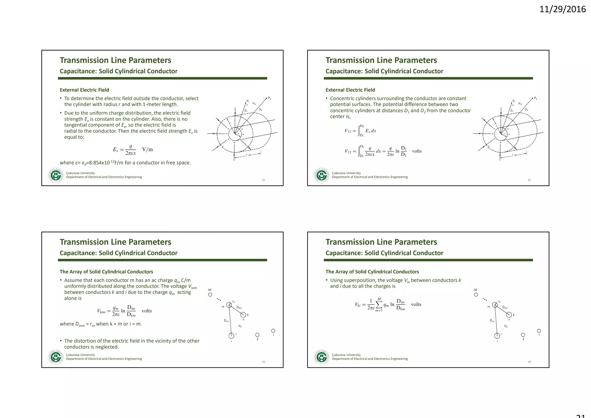 11/29/2016
Çukurova University
Department of Electrical and Electronics Engineering
Transmission Line Parameters
External Electric Field
• To determine the electric field outside the conductor, select
the cylinder with radius r and with 1-meter length.
• Due to the uniform charge distribution, the electric field
strength Ex is constant on the cylinder. Also, there is no
tangential component of Ex, so the electric field is
radial to the conductor. Then the electric field strength Ex is
equal to;
where ε= ε0=8.854x10-12F/m for a conductor in free space.
81
Capacitance: Solid Cylindrical Conductor
Çukurova University
Department of Electrical and Electronics Engineering
Transmission Line Parameters
External Electric Field
• Concentric cylinders surrounding the conductor are constant
potential surfaces. The potential difference between two
concentric cylinders at distances D1 and D2 from the conductor
center is,
82
Capacitance: Solid Cylindrical Conductor
Çukurova University
Department of Electrical and Electronics Engineering
Transmission Line Parameters
The Array of Solid Cylindrical Conductors
• Assume that each conductor m has an ac charge qm C/m
uniformly distributed along the conductor. The voltage Vkim
between conductors k and i due to the charge qm acting
alone is
where Dmm = rm when k = m or i = m.
• The distortion of the electric field in the vicinity of the other
conductors is neglected.
83
Capacitance: Solid Cylindrical Conductor
Çukurova University
Department of Electrical and Electronics Engineering
Transmission Line Parameters
The Array of Solid Cylindrical Conductors
• Using superposition, the voltage Vki between conductors k
and i due to all the charges is
84
Capacitance: Solid Cylindrical Conductor
 