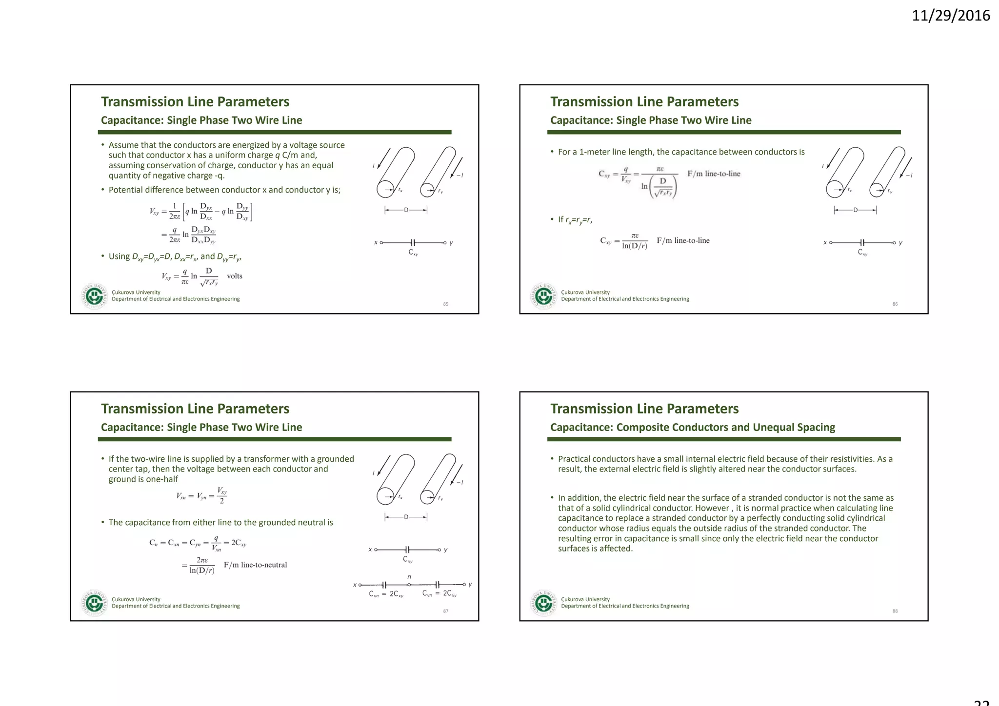 11/29/2016
Çukurova University
Department of Electrical and Electronics Engineering
Transmission Line Parameters
• Assume that the conductors are energized by a voltage source
such that conductor x has a uniform charge q C/m and,
assuming conservation of charge, conductor y has an equal
quantity of negative charge -q.
• Potential difference between conductor x and conductor y is;
• Using Dxy=Dyx=D, Dxx=rx, and Dyy=ry,
85
Capacitance: Single Phase Two Wire Line
Çukurova University
Department of Electrical and Electronics Engineering
Transmission Line Parameters
• For a 1-meter line length, the capacitance between conductors is
• If rx=ry=r,
86
Capacitance: Single Phase Two Wire Line
Çukurova University
Department of Electrical and Electronics Engineering
Transmission Line Parameters
• If the two-wire line is supplied by a transformer with a grounded
center tap, then the voltage between each conductor and
ground is one-half
• The capacitance from either line to the grounded neutral is
87
Capacitance: Single Phase Two Wire Line
Çukurova University
Department of Electrical and Electronics Engineering
Transmission Line Parameters
• Practical conductors have a small internal electric field because of their resistivities. As a
result, the external electric field is slightly altered near the conductor surfaces.
• In addition, the electric field near the surface of a stranded conductor is not the same as
that of a solid cylindrical conductor. However , it is normal practice when calculating line
capacitance to replace a stranded conductor by a perfectly conducting solid cylindrical
conductor whose radius equals the outside radius of the stranded conductor. The
resulting error in capacitance is small since only the electric field near the conductor
surfaces is affected.
88
Capacitance: Composite Conductors and Unequal Spacing
 