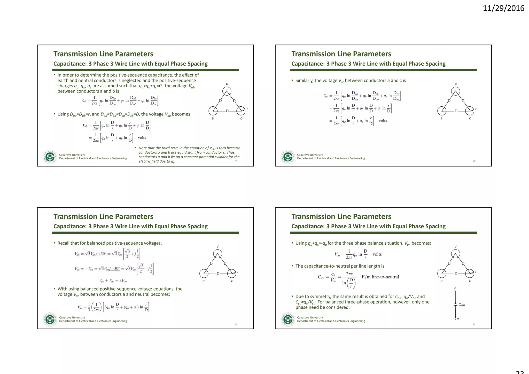 11/29/2016
Çukurova University
Department of Electrical and Electronics Engineering
Transmission Line Parameters
• In order to determine the positive-sequence capacitance, the effect of
earth and neutral conductors is neglected and the positive-sequence
charges qa, qb, qc are assumed such that qa+qb+qc=0. the voltage Vab
between conductors a and b is
• Using Daa=Dbb=r, and Dab=Dba=Dca=Dcb=D, the voltage Vab becomes
89
Capacitance: 3 Phase 3 Wire Line with Equal Phase Spacing
• Note that the third term in the equation of Vab is zero because
conductors a and b are equidistant from conductor c. Thus,
conductors a and b lie on a constant potential cylinder for the
electric field due to qc.
Çukurova University
Department of Electrical and Electronics Engineering
Transmission Line Parameters
• Similarly, the voltage Vac between conductors a and c is
90
Capacitance: 3 Phase 3 Wire Line with Equal Phase Spacing
Çukurova University
Department of Electrical and Electronics Engineering
Transmission Line Parameters
• Recall that for balanced positive-sequence voltages,
• With using balanced positive-sequence voltage equations, the
voltage Van between conductors a and neutral becomes;
91
Capacitance: 3 Phase 3 Wire Line with Equal Phase Spacing
Çukurova University
Department of Electrical and Electronics Engineering
Transmission Line Parameters
• Using qb+qc=-qa for the three phase balance situation, Van becomes;
• The capacitance-to-neutral per line length is
• Due to symmetry, the same result is obtained for Cbn=qb/Vbn and
Ccn=qc/Vcn. For balanced three-phase operation, however, only one
phase need be considered.
92
Capacitance: 3 Phase 3 Wire Line with Equal Phase Spacing
 