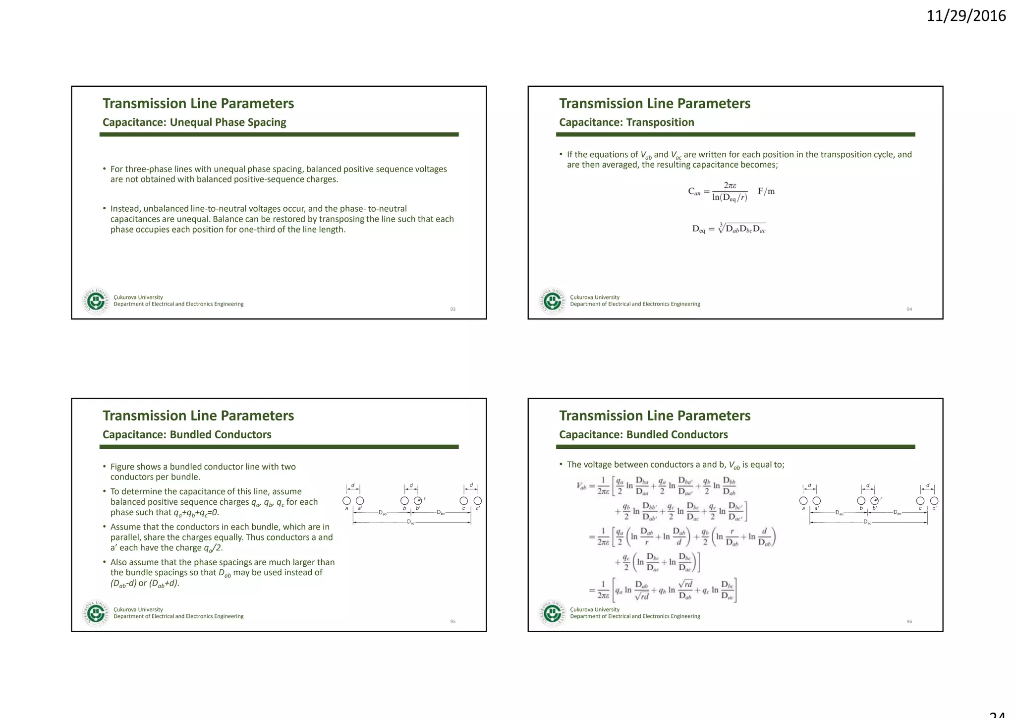 11/29/2016
Çukurova University
Department of Electrical and Electronics Engineering
Transmission Line Parameters
• For three-phase lines with unequal phase spacing, balanced positive sequence voltages
are not obtained with balanced positive-sequence charges.
• Instead, unbalanced line-to-neutral voltages occur, and the phase- to-neutral
capacitances are unequal. Balance can be restored by transposing the line such that each
phase occupies each position for one-third of the line length.
93
Capacitance: Unequal Phase Spacing
Çukurova University
Department of Electrical and Electronics Engineering
Transmission Line Parameters
• If the equations of Vab and Vac are written for each position in the transposition cycle, and
are then averaged, the resulting capacitance becomes;
94
Capacitance: Transposition
Çukurova University
Department of Electrical and Electronics Engineering
Transmission Line Parameters
• Figure shows a bundled conductor line with two
conductors per bundle.
• To determine the capacitance of this line, assume
balanced positive sequence charges qa, qb, qc for each
phase such that qa+qb+qc=0.
• Assume that the conductors in each bundle, which are in
parallel, share the charges equally. Thus conductors a and
a’ each have the charge qa/2.
• Also assume that the phase spacings are much larger than
the bundle spacings so that Dab may be used instead of
(Dab-d) or (Dab+d).
95
Capacitance: Bundled Conductors
Çukurova University
Department of Electrical and Electronics Engineering
Transmission Line Parameters
• The voltage between conductors a and b, Vab is equal to;
96
Capacitance: Bundled Conductors
 