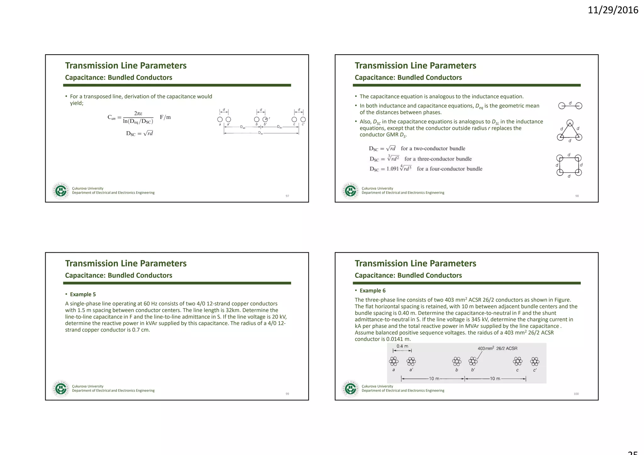11/29/2016
Çukurova University
Department of Electrical and Electronics Engineering
Transmission Line Parameters
• For a transposed line, derivation of the capacitance would
yield;
97
Capacitance: Bundled Conductors
Çukurova University
Department of Electrical and Electronics Engineering
Transmission Line Parameters
• The capacitance equation is analogous to the inductance equation.
• In both inductance and capacitance equations, Deq is the geometric mean
of the distances between phases.
• Also, DSC in the capacitance equations is analogous to DSL in the inductance
equations, except that the conductor outside radius r replaces the
conductor GMR DS.
98
Capacitance: Bundled Conductors
Çukurova University
Department of Electrical and Electronics Engineering
Transmission Line Parameters
• Example 5
A single-phase line operating at 60 Hz consists of two 4/0 12-strand copper conductors
with 1.5 m spacing between conductor centers. The line length is 32km. Determine the
line-to-line capacitance in F and the line-to-line admittance in S. If the line voltage is 20 kV,
determine the reactive power in kVAr supplied by this capacitance. The radius of a 4/0 12-
strand copper conductor is 0.7 cm.
99
Capacitance: Bundled Conductors
Çukurova University
Department of Electrical and Electronics Engineering
Transmission Line Parameters
• Example 6
The three-phase line consists of two 403 mm2 ACSR 26/2 conductors as shown in Figure.
The flat horizontal spacing is retained, with 10 m between adjacent bundle centers and the
bundle spacing is 0.40 m. Determine the capacitance-to-neutral in F and the shunt
admittance-to-neutral in S. If the line voltage is 345 kV, determine the charging current in
kA per phase and the total reactive power in MVAr supplied by the line capacitance .
Assume balanced positive sequence voltages. the raidus of a 403 mm2 26/2 ACSR
conductor is 0.0141 m.
100
Capacitance: Bundled Conductors
 