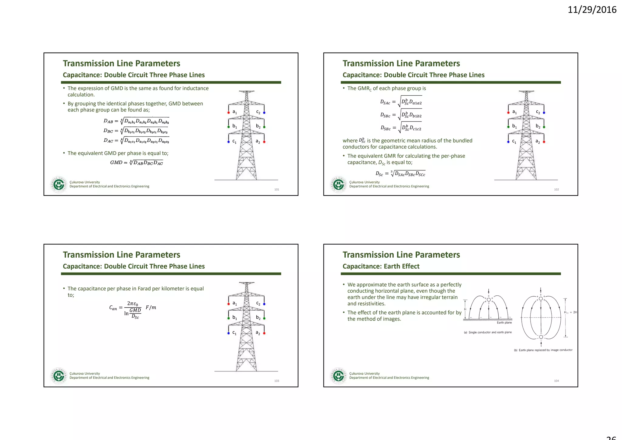 11/29/2016
Çukurova University
Department of Electrical and Electronics Engineering
Transmission Line Parameters
• The expression of GMD is the same as found for inductance
calculation.
• By grouping the identical phases together, GMD between
each phase group can be found as;
101
Capacitance: Double Circuit Three Phase Lines
• The equivalent GMD per phase is equal to;
a1
b1
c1
c2
b2
a2
Çukurova University
Department of Electrical and Electronics Engineering
Transmission Line Parameters
• The GMRC of each phase group is
102
Capacitance: Double Circuit Three Phase Lines
where is the geometric mean radius of the bundled
conductors for capacitance calculations.
• The equivalent GMR for calculating the per-phase
capacitance, DSc is equal to;
a1
b1
c1
c2
b2
a2
=
=
=
=
Çukurova University
Department of Electrical and Electronics Engineering
Transmission Line Parameters
• The capacitance per phase in Farad per kilometer is equal
to;
103
Capacitance: Double Circuit Three Phase Lines
a1
b1
c1
c2
b2
a2
=
2
ln
/
Çukurova University
Department of Electrical and Electronics Engineering
Transmission Line Parameters
• We approximate the earth surface as a perfectly
conducting horizontal plane, even though the
earth under the line may have irregular terrain
and resistivities.
• The effect of the earth plane is accounted for by
the method of images.
104
Capacitance: Earth Effect
 