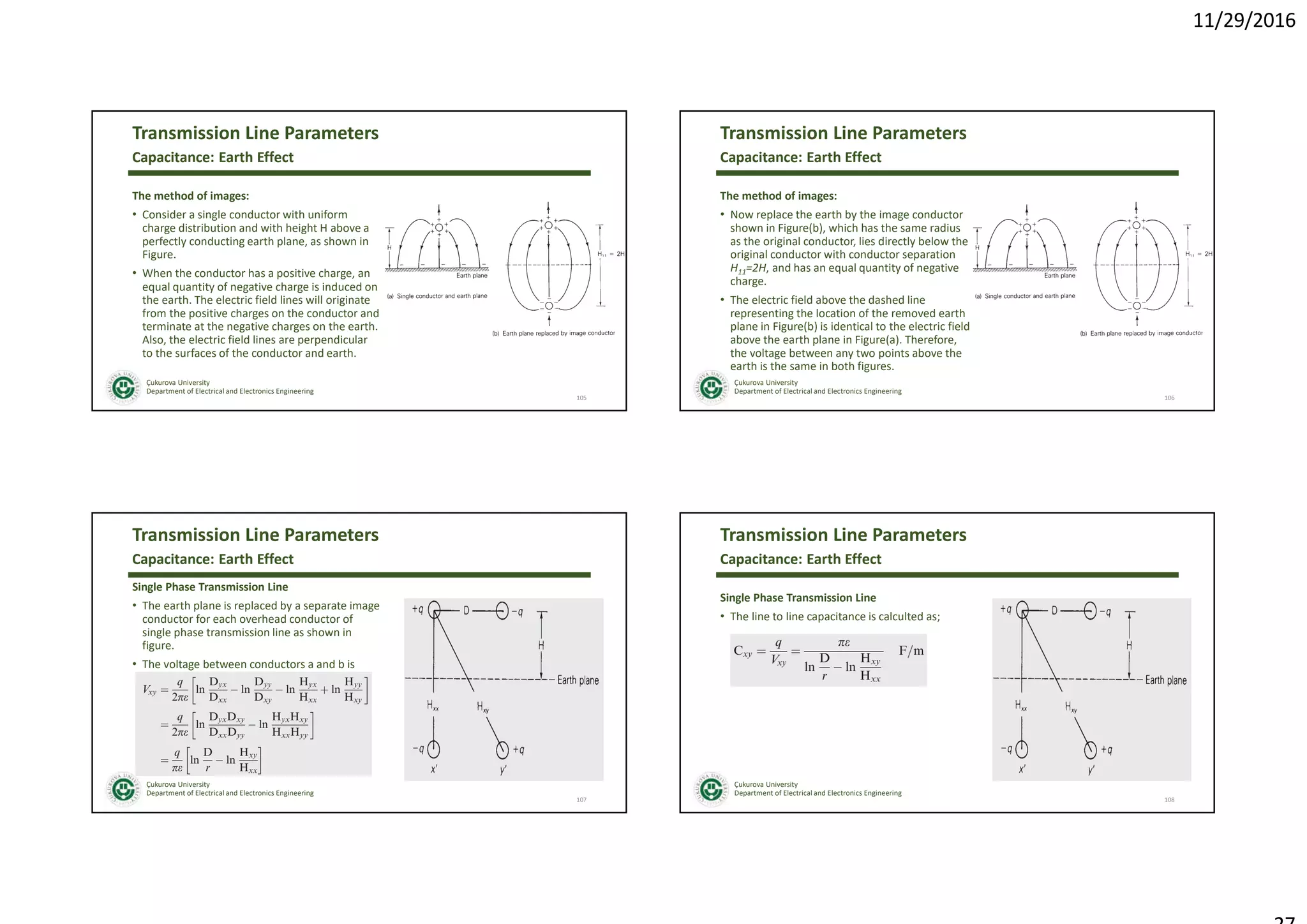 11/29/2016
Çukurova University
Department of Electrical and Electronics Engineering
Transmission Line Parameters
The method of images:
• Consider a single conductor with uniform
charge distribution and with height H above a
perfectly conducting earth plane, as shown in
Figure.
• When the conductor has a positive charge, an
equal quantity of negative charge is induced on
the earth. The electric field lines will originate
from the positive charges on the conductor and
terminate at the negative charges on the earth.
Also, the electric field lines are perpendicular
to the surfaces of the conductor and earth.
105
Capacitance: Earth Effect
Çukurova University
Department of Electrical and Electronics Engineering
Transmission Line Parameters
The method of images:
• Now replace the earth by the image conductor
shown in Figure(b), which has the same radius
as the original conductor, lies directly below the
original conductor with conductor separation
H11=2H, and has an equal quantity of negative
charge.
• The electric field above the dashed line
representing the location of the removed earth
plane in Figure(b) is identical to the electric field
above the earth plane in Figure(a). Therefore,
the voltage between any two points above the
earth is the same in both figures.
106
Capacitance: Earth Effect
Çukurova University
Department of Electrical and Electronics Engineering
Transmission Line Parameters
Single Phase Transmission Line
• The earth plane is replaced by a separate image
conductor for each overhead conductor of
single phase transmission line as shown in
figure.
• The voltage between conductors a and b is
107
Capacitance: Earth Effect
Çukurova University
Department of Electrical and Electronics Engineering
Transmission Line Parameters
Single Phase Transmission Line
• The line to line capacitance is calculted as;
108
Capacitance: Earth Effect
 