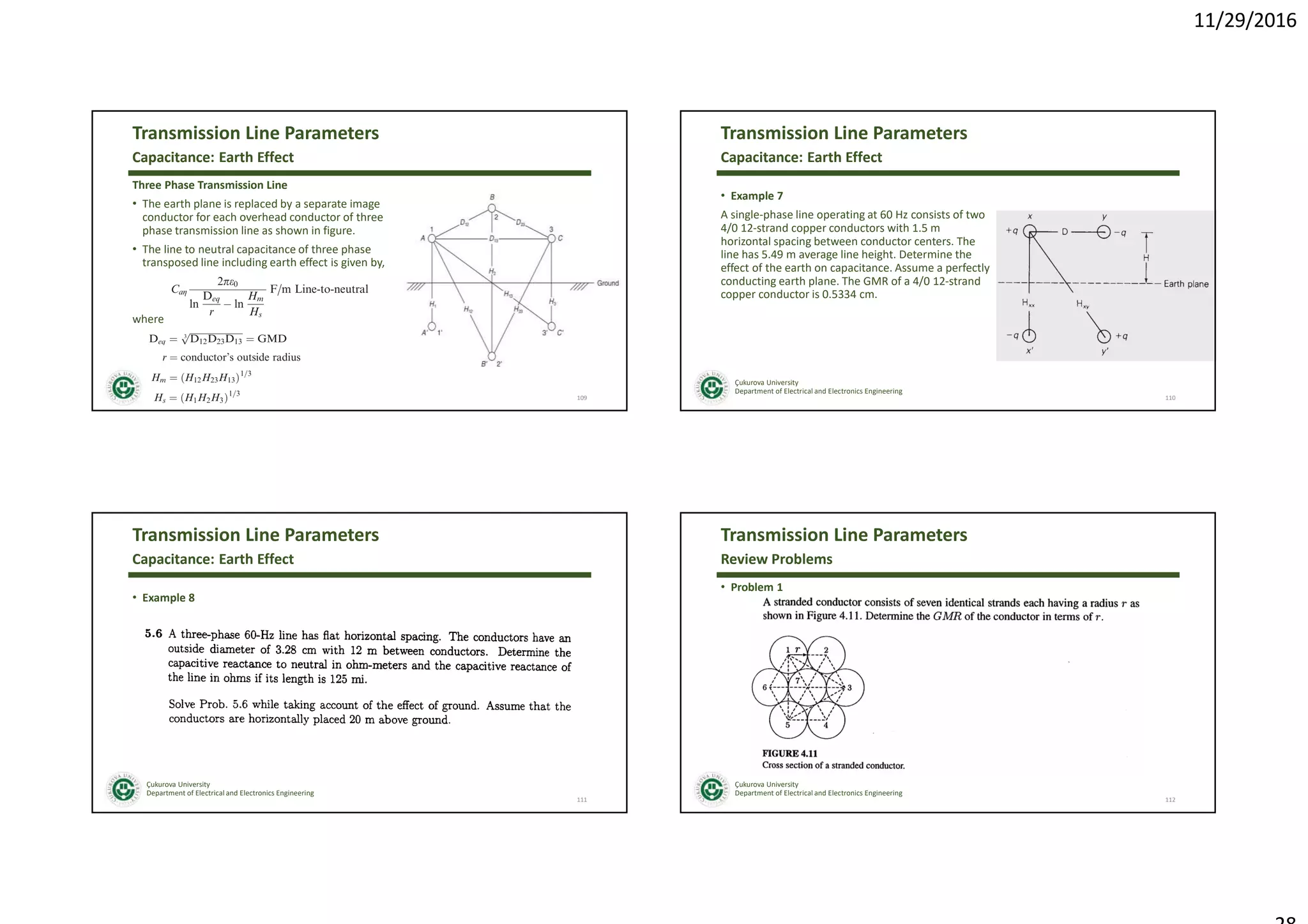 11/29/2016
Çukurova University
Department of Electrical and Electronics Engineering
Transmission Line Parameters
Three Phase Transmission Line
• The earth plane is replaced by a separate image
conductor for each overhead conductor of three
phase transmission line as shown in figure.
• The line to neutral capacitance of three phase
transposed line including earth effect is given by,
where
109
Capacitance: Earth Effect
Çukurova University
Department of Electrical and Electronics Engineering
Transmission Line Parameters
• Example 7
A single-phase line operating at 60 Hz consists of two
4/0 12-strand copper conductors with 1.5 m
horizontal spacing between conductor centers. The
line has 5.49 m average line height. Determine the
effect of the earth on capacitance. Assume a perfectly
conducting earth plane. The GMR of a 4/0 12-strand
copper conductor is 0.5334 cm.
110
Capacitance: Earth Effect
Çukurova University
Department of Electrical and Electronics Engineering
Transmission Line Parameters
• Example 8
111
Capacitance: Earth Effect
Çukurova University
Department of Electrical and Electronics Engineering
Transmission Line Parameters
• Problem 1
112
Review Problems
 