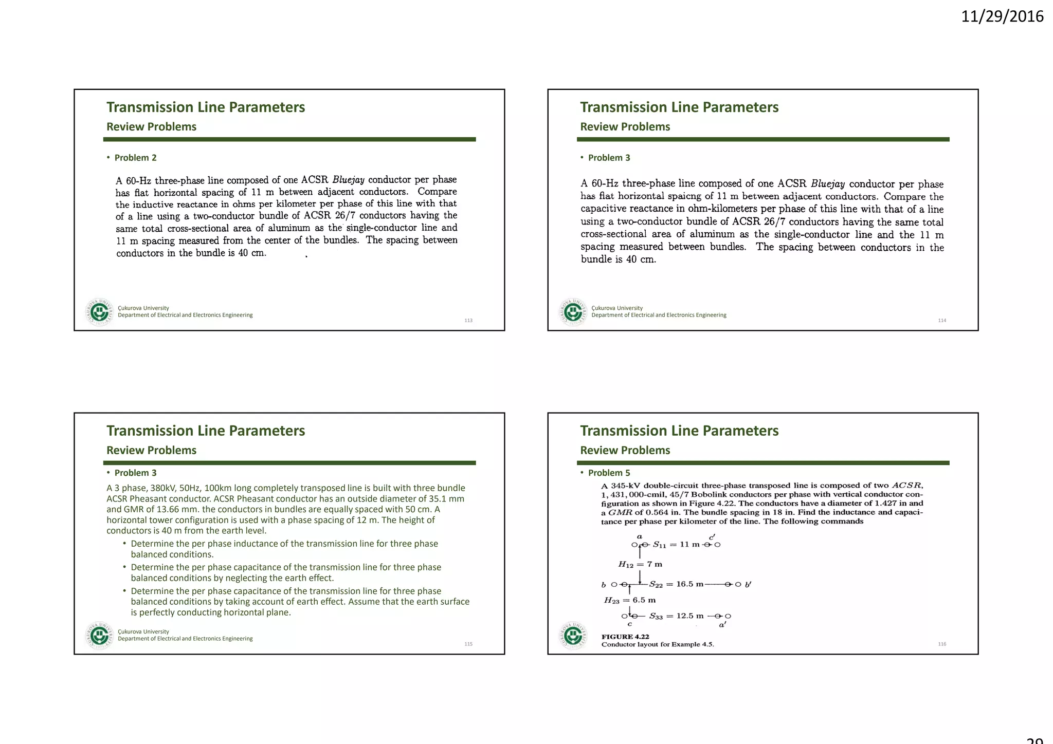 11/29/2016
Çukurova University
Department of Electrical and Electronics Engineering
Transmission Line Parameters
• Problem 2
113
Review Problems
Çukurova University
Department of Electrical and Electronics Engineering
Transmission Line Parameters
• Problem 3
114
Review Problems
Çukurova University
Department of Electrical and Electronics Engineering
Transmission Line Parameters
• Problem 3
A 3 phase, 380kV, 50Hz, 100km long completely transposed line is built with three bundle
ACSR Pheasant conductor. ACSR Pheasant conductor has an outside diameter of 35.1 mm
and GMR of 13.66 mm. the conductors in bundles are equally spaced with 50 cm. A
horizontal tower configuration is used with a phase spacing of 12 m. The height of
conductors is 40 m from the earth level.
• Determine the per phase inductance of the transmission line for three phase
balanced conditions.
• Determine the per phase capacitance of the transmission line for three phase
balanced conditions by neglecting the earth effect.
• Determine the per phase capacitance of the transmission line for three phase
balanced conditions by taking account of earth effect. Assume that the earth surface
is perfectly conducting horizontal plane.
115
Review Problems
Çukurova University
Department of Electrical and Electronics Engineering
Transmission Line Parameters
• Problem 5
116
Review Problems
 