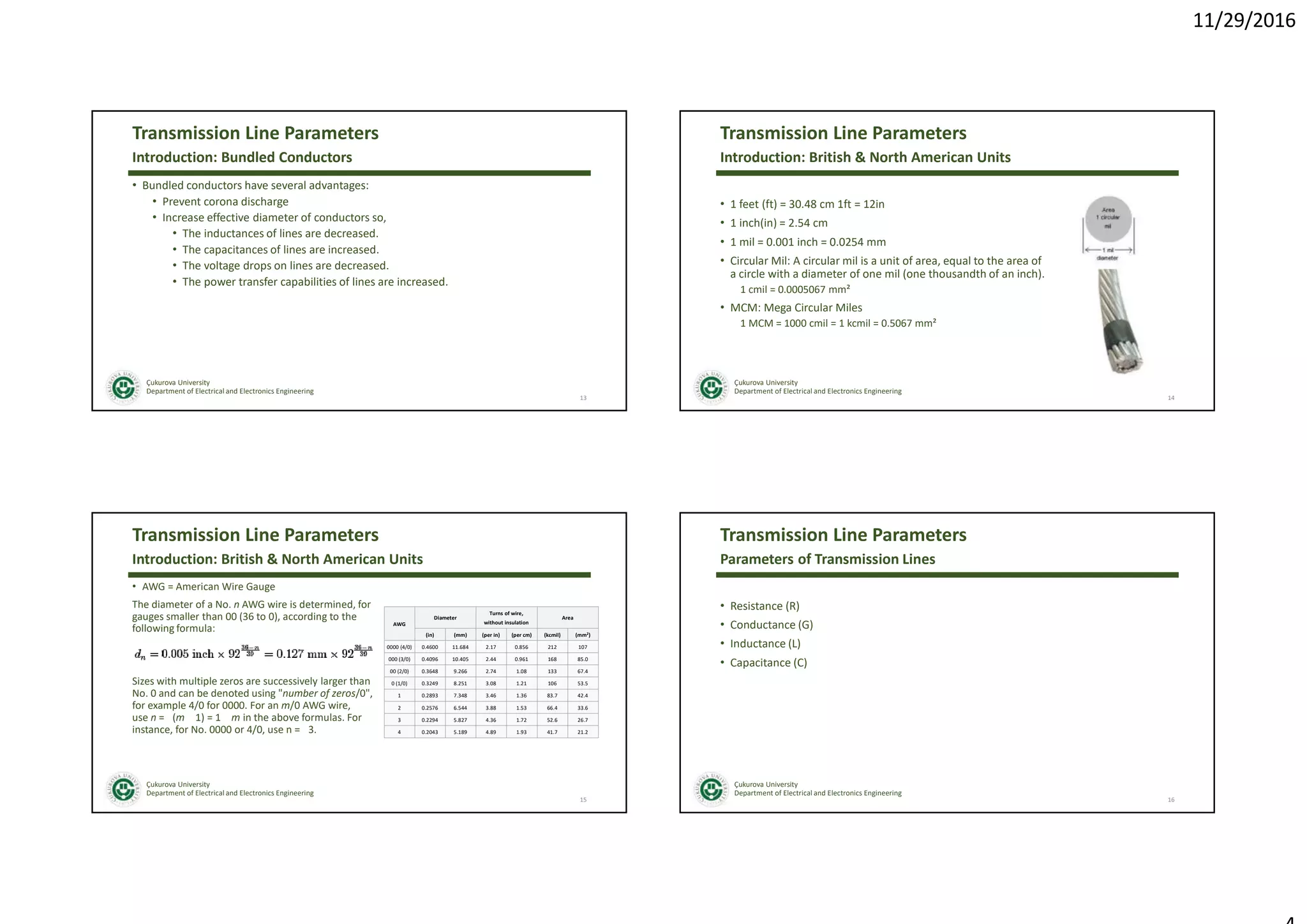 11/29/2016
Çukurova University
Department of Electrical and Electronics Engineering
Transmission Line Parameters
• Bundled conductors have several advantages:
• Prevent corona discharge
• Increase effective diameter of conductors so,
• The inductances of lines are decreased.
• The capacitances of lines are increased.
• The voltage drops on lines are decreased.
• The power transfer capabilities of lines are increased.
13
Introduction: Bundled Conductors
Çukurova University
Department of Electrical and Electronics Engineering
Transmission Line Parameters
• 1 feet (ft) = 30.48 cm 1ft = 12in
• 1 inch(in) = 2.54 cm
• 1 mil = 0.001 inch = 0.0254 mm
• Circular Mil: A circular mil is a unit of area, equal to the area of
a circle with a diameter of one mil (one thousandth of an inch).
1 cmil = 0.0005067 mm²
• MCM: Mega Circular Miles
1 MCM = 1000 cmil = 1 kcmil = 0.5067 mm²
14
Introduction: British & North American Units
Çukurova University
Department of Electrical and Electronics Engineering
Transmission Line Parameters
• AWG = American Wire Gauge
The diameter of a No. n AWG wire is determined, for
gauges smaller than 00 (36 to 0), according to the
following formula:
Sizes with multiple zeros are successively larger than
No. 0 and can be denoted using "number of zeros/0",
for example 4/0 for 0000. For an m/0 AWG wire,
use n = (m 1) = 1 m in the above formulas. For
instance, for No. 0000 or 4/0, use n = 3.
15
Introduction: British & North American Units
AWG
Diameter
Turns of wire,
without insulation
Area
(in) (mm) (per in) (per cm) (kcmil) (mm2)
0000 (4/0) 0.4600 11.684 2.17 0.856 212 107
000 (3/0) 0.4096 10.405 2.44 0.961 168 85.0
00 (2/0) 0.3648 9.266 2.74 1.08 133 67.4
0 (1/0) 0.3249 8.251 3.08 1.21 106 53.5
1 0.2893 7.348 3.46 1.36 83.7 42.4
2 0.2576 6.544 3.88 1.53 66.4 33.6
3 0.2294 5.827 4.36 1.72 52.6 26.7
4 0.2043 5.189 4.89 1.93 41.7 21.2
Çukurova University
Department of Electrical and Electronics Engineering
Transmission Line Parameters
• Resistance (R)
• Conductance (G)
• Inductance (L)
• Capacitance (C)
16
Parameters of Transmission Lines
 