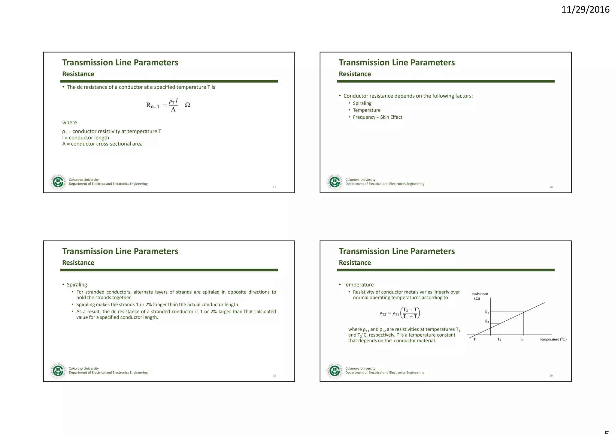 11/29/2016
Çukurova University
Department of Electrical and Electronics Engineering
Transmission Line Parameters
• The dc resistance of a conductor at a specified temperature T is
where
ρT = conductor resistivity at temperature T
l = conductor length
A = conductor cross-sectional area
17
Resistance
Çukurova University
Department of Electrical and Electronics Engineering
Transmission Line Parameters
• Conductor resistance depends on the following factors:
• Spiraling
• Temperature
• Frequency – Skin Effect
18
Resistance
Çukurova University
Department of Electrical and Electronics Engineering
Transmission Line Parameters
• Spiraling
• For stranded conductors, alternate layers of strands are spiraled in opposite directions to
hold the strands together.
• Spiraling makes the strands 1 or 2% longer than the actual conductor length.
• As a result, the dc resistance of a stranded conductor is 1 or 2% larger than that calculated
value for a specified conductor length.
19
Resistance
Çukurova University
Department of Electrical and Electronics Engineering
Transmission Line Parameters
• Temperature
• Resistivity of conductor metals varies linearly over
normal operating temperatures according to
where ρT1 and ρT2 are resistivities at temperatures T1
and T2°C, respectively. T is a temperature constant
that depends on the conductor material.
20
Resistance
 