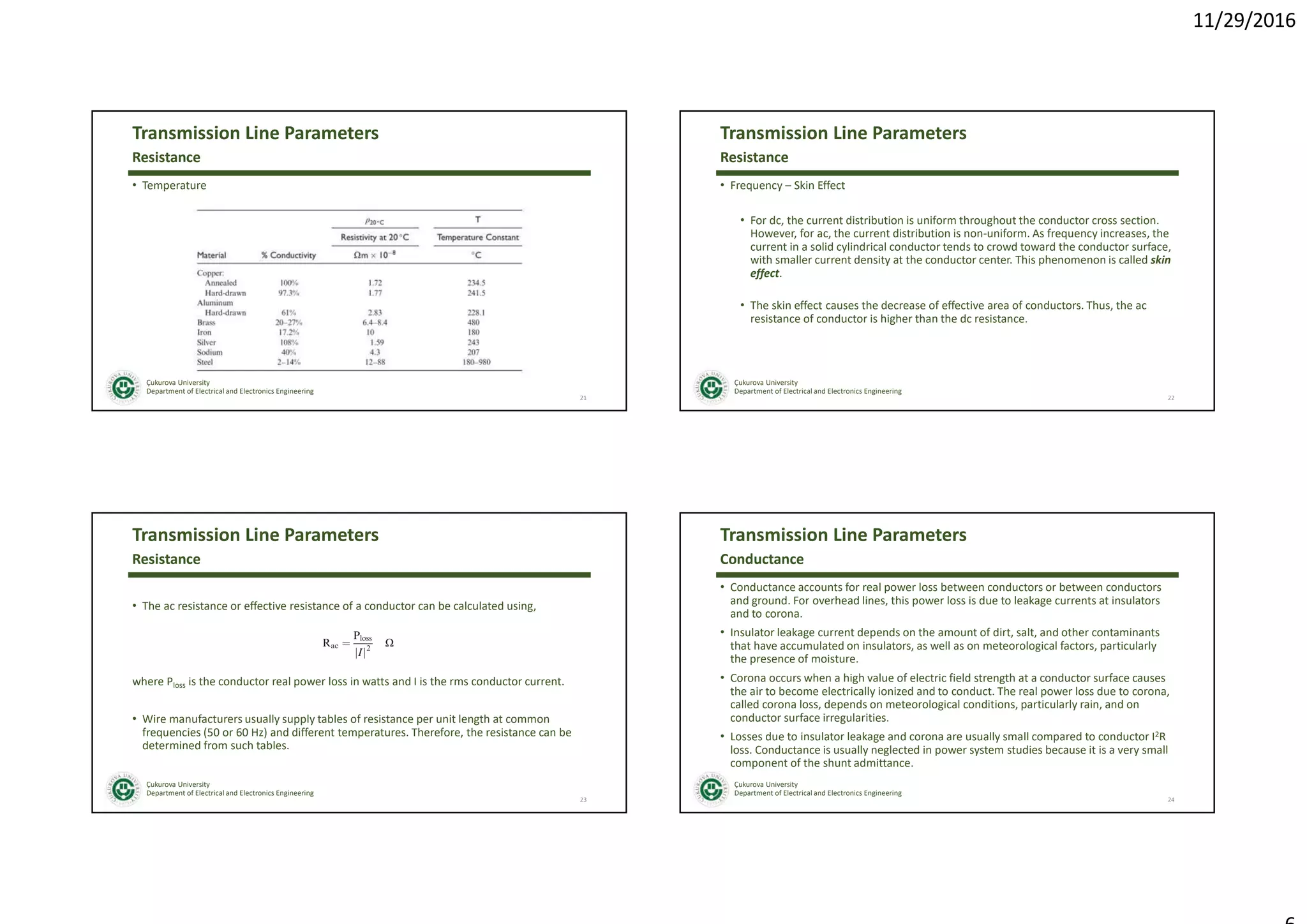11/29/2016
Çukurova University
Department of Electrical and Electronics Engineering
Transmission Line Parameters
• Temperature
21
Resistance
Çukurova University
Department of Electrical and Electronics Engineering
Transmission Line Parameters
• Frequency – Skin Effect
• For dc, the current distribution is uniform throughout the conductor cross section.
However, for ac, the current distribution is non-uniform. As frequency increases, the
current in a solid cylindrical conductor tends to crowd toward the conductor surface,
with smaller current density at the conductor center. This phenomenon is called skin
effect.
• The skin effect causes the decrease of effective area of conductors. Thus, the ac
resistance of conductor is higher than the dc resistance.
22
Resistance
Çukurova University
Department of Electrical and Electronics Engineering
Transmission Line Parameters
• The ac resistance or effective resistance of a conductor can be calculated using,
where Ploss is the conductor real power loss in watts and I is the rms conductor current.
• Wire manufacturers usually supply tables of resistance per unit length at common
frequencies (50 or 60 Hz) and different temperatures. Therefore, the resistance can be
determined from such tables.
23
Resistance
Çukurova University
Department of Electrical and Electronics Engineering
Transmission Line Parameters
• Conductance accounts for real power loss between conductors or between conductors
and ground. For overhead lines, this power loss is due to leakage currents at insulators
and to corona.
• Insulator leakage current depends on the amount of dirt, salt, and other contaminants
that have accumulated on insulators, as well as on meteorological factors, particularly
the presence of moisture.
• Corona occurs when a high value of electric field strength at a conductor surface causes
the air to become electrically ionized and to conduct. The real power loss due to corona,
called corona loss, depends on meteorological conditions, particularly rain, and on
conductor surface irregularities.
• Losses due to insulator leakage and corona are usually small compared to conductor I2R
loss. Conductance is usually neglected in power system studies because it is a very small
component of the shunt admittance.
24
Conductance
 