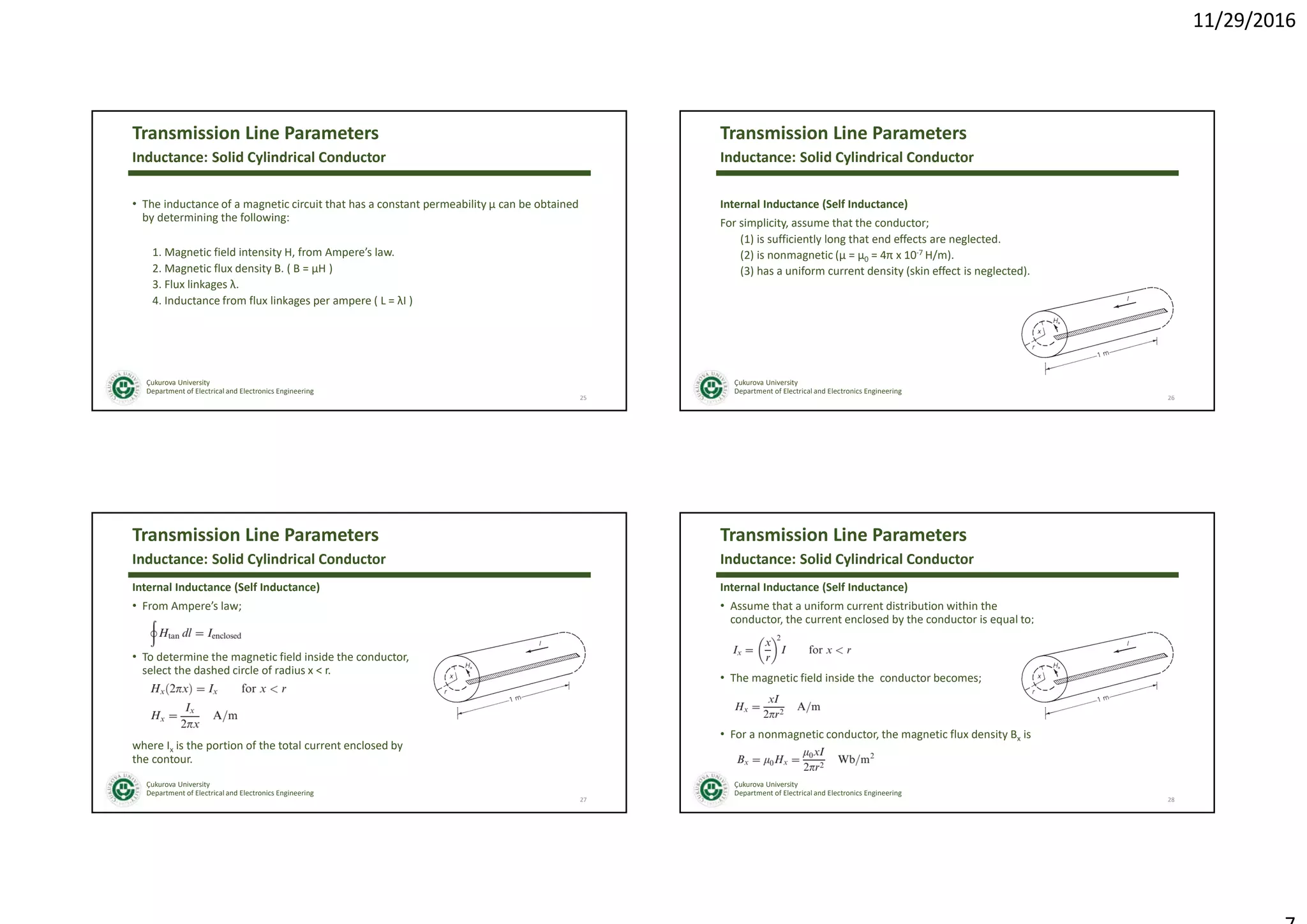 11/29/2016
Çukurova University
Department of Electrical and Electronics Engineering
Transmission Line Parameters
• The inductance of a magnetic circuit that has a constant permeability µ can be obtained
by determining the following:
1. Magnetic field intensity H, from Ampere’s law.
2. Magnetic flux density B. ( B = µH )
3. Flux linkages λ.
4. Inductance from flux linkages per ampere ( L = λI )
25
Inductance: Solid Cylindrical Conductor
Çukurova University
Department of Electrical and Electronics Engineering
Transmission Line Parameters
Internal Inductance (Self Inductance)
For simplicity, assume that the conductor;
(1) is sufficiently long that end effects are neglected.
(2) is nonmagnetic (µ = µ0 = 4π x 10-7 H/m).
(3) has a uniform current density (skin effect is neglected).
26
Inductance: Solid Cylindrical Conductor
Çukurova University
Department of Electrical and Electronics Engineering
Transmission Line Parameters
Internal Inductance (Self Inductance)
• From Ampere’s law;
• To determine the magnetic field inside the conductor,
select the dashed circle of radius x < r.
where Ix is the portion of the total current enclosed by
the contour.
27
Inductance: Solid Cylindrical Conductor
Çukurova University
Department of Electrical and Electronics Engineering
Transmission Line Parameters
Internal Inductance (Self Inductance)
• Assume that a uniform current distribution within the
conductor, the current enclosed by the conductor is equal to;
• The magnetic field inside the conductor becomes;
• For a nonmagnetic conductor, the magnetic flux density Bx is
28
Inductance: Solid Cylindrical Conductor
 