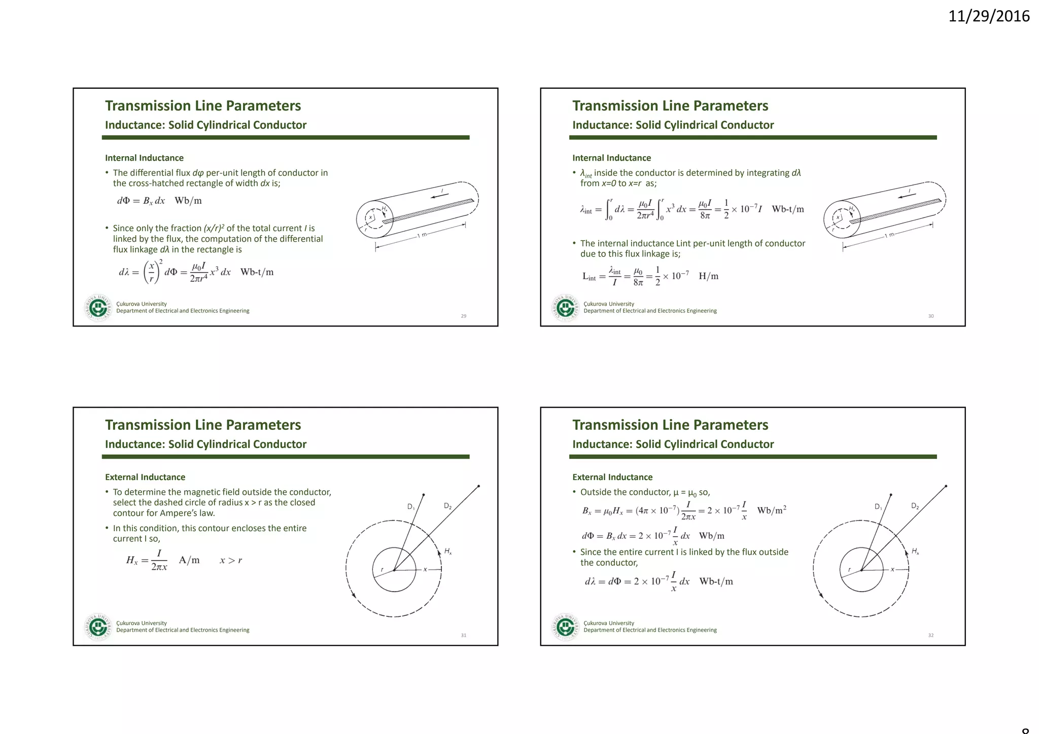 11/29/2016
Çukurova University
Department of Electrical and Electronics Engineering
Transmission Line Parameters
Internal Inductance
• The differential flux dφ per-unit length of conductor in
the cross-hatched rectangle of width dx is;
• Since only the fraction (x/r)2 of the total current I is
linked by the flux, the computation of the differential
flux linkage dλ in the rectangle is
29
Inductance: Solid Cylindrical Conductor
Çukurova University
Department of Electrical and Electronics Engineering
Transmission Line Parameters
Internal Inductance
• λint inside the conductor is determined by integrating dλ
from x=0 to x=r as;
• The internal inductance Lint per-unit length of conductor
due to this flux linkage is;
30
Inductance: Solid Cylindrical Conductor
Çukurova University
Department of Electrical and Electronics Engineering
Transmission Line Parameters
External Inductance
• To determine the magnetic field outside the conductor,
select the dashed circle of radius x > r as the closed
contour for Ampere’s law.
• In this condition, this contour encloses the entire
current I so,
31
Inductance: Solid Cylindrical Conductor
Çukurova University
Department of Electrical and Electronics Engineering
Transmission Line Parameters
External Inductance
• Outside the conductor, µ = µ0 so,
• Since the entire current I is linked by the flux outside
the conductor,
32
Inductance: Solid Cylindrical Conductor
 
