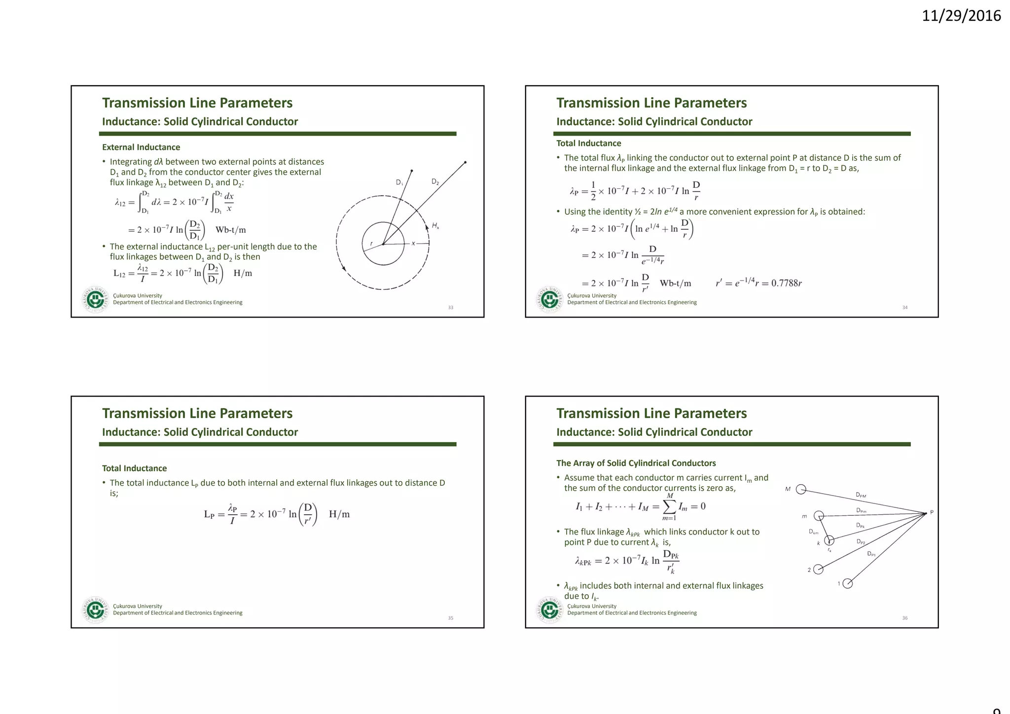 11/29/2016
Çukurova University
Department of Electrical and Electronics Engineering
Transmission Line Parameters
External Inductance
• Integrating dλ between two external points at distances
D1 and D2 from the conductor center gives the external
flux linkage λ12 between D1 and D2:
• The external inductance L12 per-unit length due to the
flux linkages between D1 and D2 is then
33
Inductance: Solid Cylindrical Conductor
Çukurova University
Department of Electrical and Electronics Engineering
Transmission Line Parameters
Total Inductance
• The total flux λP linking the conductor out to external point P at distance D is the sum of
the internal flux linkage and the external flux linkage from D1 = r to D2 = D as,
• Using the identity ½ = 2ln e1/4 a more convenient expression for λP is obtained:
34
Inductance: Solid Cylindrical Conductor
Çukurova University
Department of Electrical and Electronics Engineering
Transmission Line Parameters
Total Inductance
• The total inductance LP due to both internal and external flux linkages out to distance D
is;
35
Inductance: Solid Cylindrical Conductor
Çukurova University
Department of Electrical and Electronics Engineering
Transmission Line Parameters
The Array of Solid Cylindrical Conductors
• Assume that each conductor m carries current Im and
the sum of the conductor currents is zero as,
• The flux linkage λkPk which links conductor k out to
point P due to current λk is,
• λkPk includes both internal and external flux linkages
due to Ik.
36
Inductance: Solid Cylindrical Conductor
 