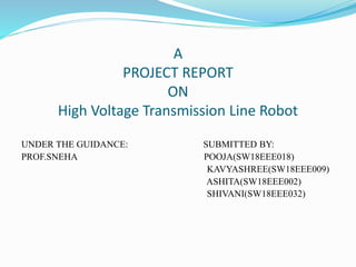 A
PROJECT REPORT
ON
High Voltage Transmission Line Robot
UNDER THE GUIDANCE: SUBMITTED BY:
PROF.SNEHA POOJA(SW18EEE018)
KAVYASHREE(SW18EEE009)
ASHITA(SW18EEE002)
SHIVANI(SW18EEE032)
 