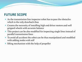 FUTURE SCOPE
 As the transmission line inspector robot has to pass the obstacles
which is the only drawback thus
 Creates the necessity of installing high end driver motors and well
gripped wheels with accurate balance
 This project can be also modified for inspecting single lines instead of
parallel transmission lines
 To avoid all accident the robot can be thus manipulated and modified
with adding nodes with self
 lifting mechanism with the help of propeller
 