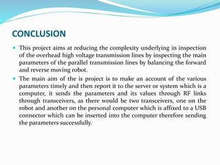 CONCLUSION
 This project aims at reducing the complexity underlying in inspection
of the overhead high voltage transmission lines by inspecting the main
parameters of the parallel transmission lines by balancing the forward
and reverse moving robot.
 The main aim of the is project is to make an account of the various
parameters timely and then report it to the server or system which is a
computer, it sends the parameters and its values through RF links
through transceivers, as there would be two transceivers, one on the
robot and another on the personal computer which is affixed to a USB
connector which can be inserted into the computer therefore sending
the parameters successfully.
 