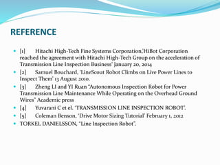 REFERENCE
 [1] Hitachi High-Tech Fine Systems Corporation,’HiBot Corporation
reached the agreement with Hitachi High-Tech Group on the acceleration of
Transmission Line Inspection Business’ January 20, 2014
 [2] Samuel Bouchard, ‘LineScout Robot Climbs on Live Power Lines to
Inspect Them’ 13 August 2010.
 [3] Zheng LI and YI Ruan “Autonomous Inspection Robot for Power
Transmission Line Maintenance While Operating on the Overhead Ground
Wires” Academic press
 [4] Yuvarani C et el. ‘TRANSMISSION LINE INSPECTION ROBOT’.
 [5] Coleman Benson, ‘Drive Motor Sizing Tutorial’ February 1, 2012
 TORKEL DANIELSSON, “Line Inspection Robot”.
 