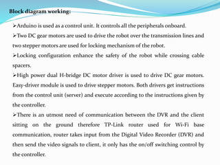 Block diagram working:
Arduino is used as a control unit. It controls all the peripherals onboard.
Two DC gear motors are used to drive the robot over the transmission lines and
two stepper motors are used for locking mechanism of the robot.
Locking configuration enhance the safety of the robot while crossing cable
spacers.
High power dual H-bridge DC motor driver is used to drive DC gear motors.
Easy-driver module is used to drive stepper motors. Both drivers get instructions
from the control unit (server) and execute according to the instructions given by
the controller.
There is an utmost need of communication between the DVR and the client
sitting on the ground therefore TP-Link router used for Wi-Fi base
communication, router takes input from the Digital Video Recorder (DVR) and
then send the video signals to client, it only has the on/off switching control by
the controller.
 