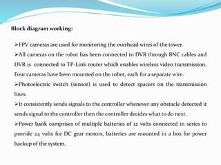 Block diagram working:
FPV cameras are used for monitoring the overhead wires of the tower.
All cameras on the robot has been connected to DVR through BNC cables and
DVR is connected to TP-Link router which enables wireless video transmission.
Four cameras have been mounted on the robot, each for a separate wire.
Photoelectric switch (sensor) is used to detect spacers on the transmission
lines.
It consistently sends signals to the controller whenever any obstacle detected it
sends signal to the controller then the controller decides what to do next.
Power bank comprises of multiple batteries of 12 volts connected in series to
provide 24 volts for DC gear motors, batteries are mounted in a box for power
backup of the system.
 