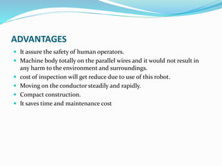 ADVANTAGES
 It assure the safety of human operators.
 Machine body totally on the parallel wires and it would not result in
any harm to the environment and surroundings.
 cost of inspection will get reduce due to use of this robot.
 Moving on the conductor steadily and rapidly.
 Compact construction.
 It saves time and maintenance cost
 
