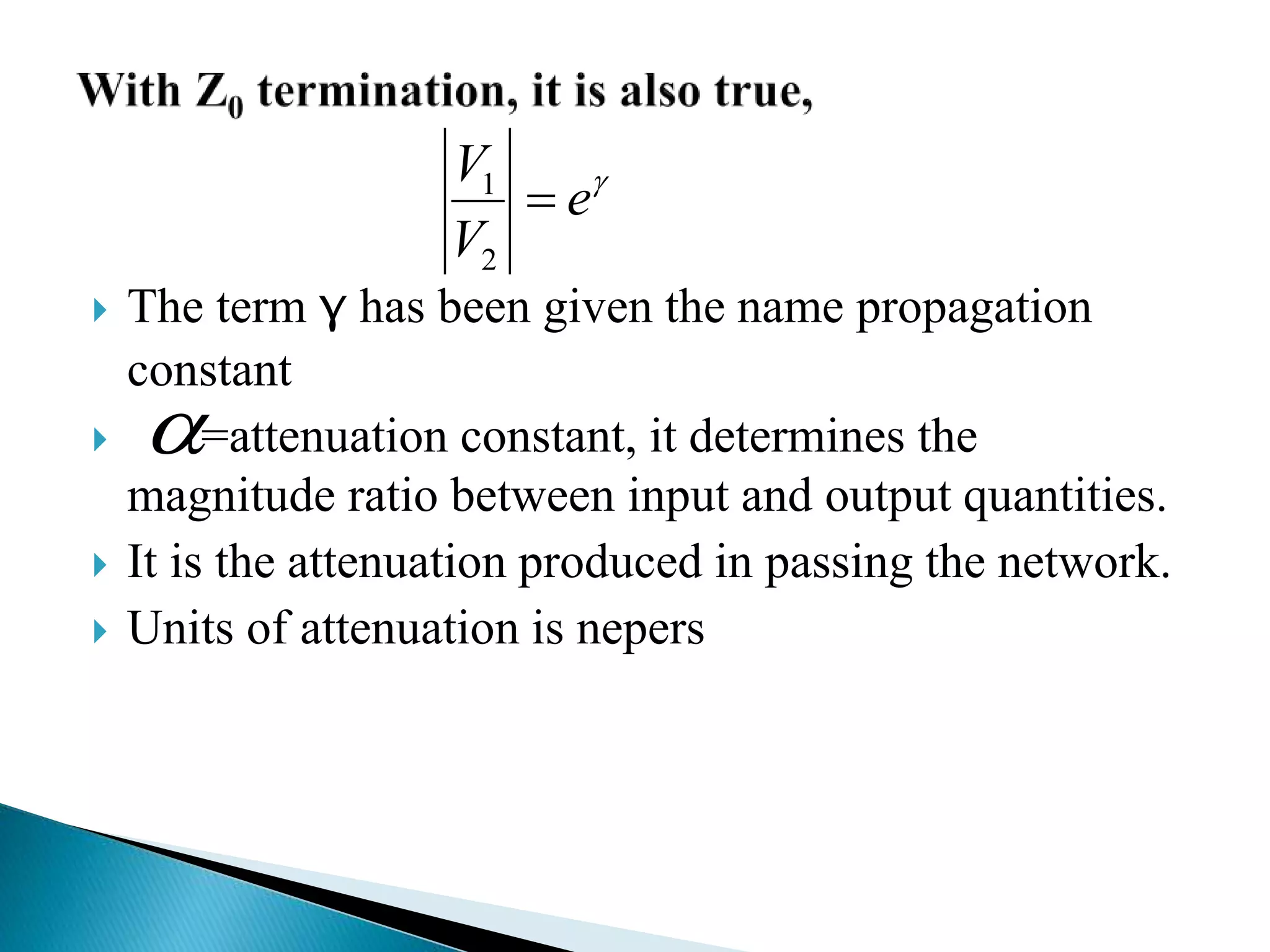  The term γ has been given the name propagation
constant
 =attenuation constant, it determines the
magnitude ratio between input and output quantities.
 It is the attenuation produced in passing the network.
 Units of attenuation is nepers

e
V
V

2
1

 