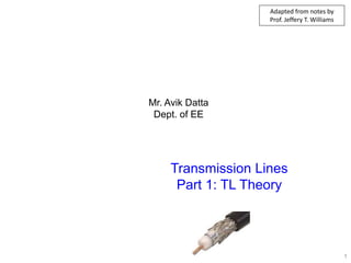 Mr. Avik Datta
Dept. of EE
Transmission Lines
Part 1: TL Theory
1
Adapted from notes by
Prof. Jeffery T. Williams
 