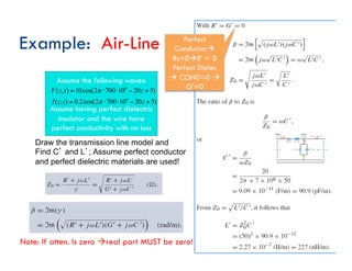 Assume the following waves:
Assume having perfect dielectric
insulator and the wire have
perfect conductivity with no loss
Example: Air-Line
Draw the transmission line model and
Find Cʼ and Lʼ; Assume perfect conductor
and perfect dielectric materials are used!
)
5
20
10
700
2
cos(
2
.
0
)
,
(
)
5
20
10
700
2
cos(
10
)
,
(
6
6
+
−
⋅
⋅
=
+
−
⋅
⋅
=
z
t
z
I
z
t
z
V
π
π
Perfect
Conductorà
Rs=0àR’ = 0
Perfect Dielec
à COND=0 à
G’=0
Note: If atten. Is zero àreal part MUST be zero!
 