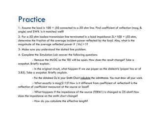 Practice
1- Assume the load is 100 + j50 connected to a 50 ohm line. Find coefficient of reflection (mag, &
angle) and SWR. Is it matched well?
2- For a 50 ohm lossless transmission line terminated in a load impedance ZL=100 + j50 ohm,
determine the fraction of the average incident power reflected by the load. Also, what is the
magnitude of the average reflected power if |Vo|=1?
3- Make sure you understand the slotted line problem.
4- Complete the Simulation Lab answer the following questions:
- Remove the MLOC so the TEE will be open. How does the result change? Take a
snapshot. Briefly explain.
- In the original circuit, what happen if we use paper as the dielectric (paper has er of
3.85). Take a snapshot. Briefly explain.
- For the obtained Zo in your Smith Chart calculate the admittance. You must show all your work.
- What exactly is mag(S11)? How is it different from coefficient of reflection? Is the
reflection of coefficient measured at the source or load?
- What happens if the impedance of the source (TERM1) is changed to 25 ohm? How
does the impedance on the smith chart change?
- How do you calculate the effective length?
 