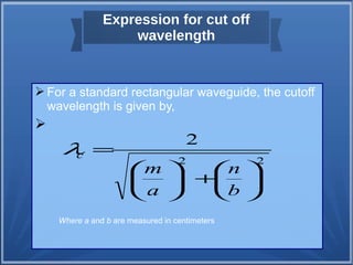 Expression for cut off 
wavelength 
For a standard rectangular waveguide, the cutoff 
wavelength is given by, 
 
2 
2 2 
n 
ö çè 
÷ø 
m 
ö çè 
æ + ÷ø 
æ 
= 
b 
a 
c l 
Where a and b are measured in centimeters 
 