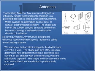 Antennas 
Transmitting Antenna: Any structure designed to 
efficiently radiate electromagnetic radiation in a 
preferred direction is called a transmitting antenna. 
Wires passing an alternating current emit, or 
radiate, electromagnetic energy. The shape and 
size of the current carrying structure determines 
how much energy is radiated as well as the 
direction of radiation. 
Receiving Antenna: Any structure designed to 
efficiently receive electromagnetic radiation is called 
a transmitting antenna 
We also know that an electromagnetic field will induce 
current in a wire. The shape and size of the structure 
determines how efficiently the field is converted into 
current, or put another way, determines how well the 
radiation is captured. The shape and size also determines 
from which direction the radiation is preferentially 
captured. 
 