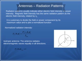 Antennas – Radiation Patterns 
Radiation patterns usually indicate either electric field intensity or power 
intensity. Magnetic field intensity has the same radiation pattern as the 
electric field intensity, related by ho 
It is customary to divide the field or power component by its 
maximum value and to plot a normalized function 
Normalized radiation intensity: 
( ) ( , , 
) 
max 
n , 
P r 
P 
P 
q f 
q f = 
Isotropic antenna: The antenna radiates 
electromagnetic waves equally in all directions. 
( , ) 1 n iso P q f = 
 