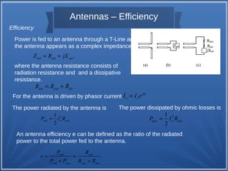 Antennas – Efficiency 
Efficiency 
Power is fed to an antenna through a T-Line and 
the antenna appears as a complex impedance 
Zant = Rant + jXant . 
where the antenna resistance consists of 
radiation resistance and and a dissipative 
resistance. 
ant rad dis R = R + R 
For the antenna is driven by phasor current j 
The power radiated by the antenna is The power dissipated by ohmic losses is 
2 1 
2 rad o rad P = I R 2 1 
2 diss o diss P = I R 
An antenna efficiency e can be defined as the ratio of the radiated 
power to the total power fed to the antenna. 
P R 
= = 
rad rad 
rad diss rad diss 
e 
P + P R + 
R 
o s I = I e a 
 