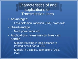 Characteristics of and 
applications of 
Transmission lines 
● Advantages: 
– Less distortion, radiation (EMI), cross-talk 
● Disadvantage 
– More power required. 
● Applications, transmission lines can 
handle 
– Signals traveling in long distance in 
Printed-circuit-board PCB 
– Signals in a cables, connectors (USB, 
PCI). 
 