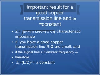 Important result for a 
good copper 
transmission line and w 
=constant 
● Z0= [(R+j w L)/(G+j w C)]=characteristic 
impedance 
● If you have a good copper 
transmission line R,G are small, and 
● if the signal has a Constant frequency w 
● therefore 
● Z0=(L/C)1/2= a constant 
 