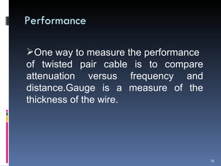 Performance One way to measure the performance  of twisted pair cable is to compare attenuation versus frequency and distance.Gauge is a measure of the thickness of the wire. 