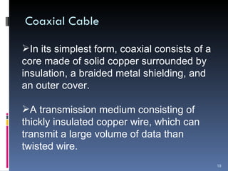 Coaxial Cable In its simplest form, coaxial consists of a core made of solid copper surrounded by insulation, a braided metal shielding, and an outer cover. A transmission medium consisting of thickly insulated copper wire, which can transmit a large volume of data than twisted wire. 