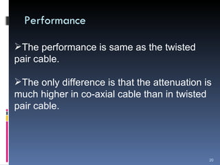 Performance The performance is same as the twisted pair cable. The only difference is that the attenuation is much higher in co-axial cable than in twisted pair cable.  