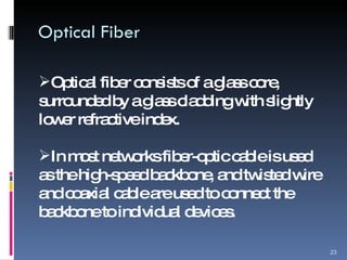 Optical Fiber Optical fiber consists of a glass core, surrounded by a glass cladding with slightly lower refractive index. In most networks fiber-optic cable is used as the high-speed backbone, and twisted wire and coaxial cable are used to connect the backbone to individual devices. 