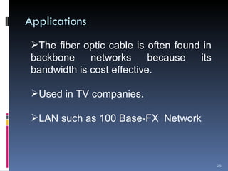 Applications The fiber optic cable is often found in backbone networks because its bandwidth is cost effective. Used in TV companies. LAN such as 100 Base-FX  Network 