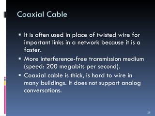 Coaxial Cable It is often used in place of twisted wire for important links in a network because it is a faster. More interference-free transmission medium (speed: 200 megabits per second). Coaxial cable is thick, is hard to wire in many buildings. It does not support analog conversations. 