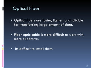 Optical Fiber Optical fibers are faster, lighter, and suitable for  transferring  large amount of data. Fiber-optic cable is more difficult to work with, more expensive. Its difficult to install them. 