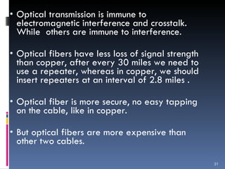Optical transmission is immune to electromagnetic interference and crosstalk. While  others are immune to interference. Optical fibers have less loss of signal strength than copper, after every 30 miles we need to use a repeater, whereas in copper, we should insert repeaters at an interval of 2.8 miles .  Optical fiber is more secure, no easy tapping on the cable, like in copper.  But optical fibers are more expensive than other two cables.  
