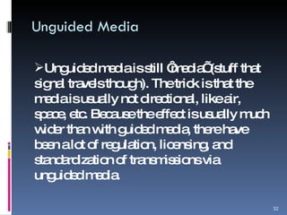 Unguided Media Unguided media is still ‘media’ (stuff that signal travels though). The trick is that the media is usually not directional, like air, space, etc. Because the effect is usually much wider than with guided media, there have been a lot of regulation, licensing, and standardization of transmissions via unguided media. 