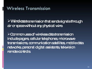 Wireless Transmission Wireless  transmission that sends signals through air or space without any physical wire. Common uses of wireless data transmission include pagers, cellular telephones, microwave transmissions, communication satellites, mobile data networks, personal digital assistants, television remote controls. 