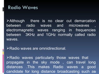 Radio Waves Although  there is no clear cut demarcation between radio waves and microwaves , electromagnetic waves ranging in frequencies between  3KHz and 1GHz normally called radio waves. Radio waves are omnidirectional. Radio waves particularly those waves that  propagate in the sky mode , can travel long distances .This makes Radio waves a good candidate for long distance broadcasting  such as AM Radio 