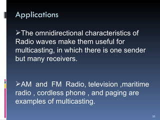 Applications The omnidirectional characteristics of Radio waves make them useful for multicasting, in which there is one sender but many receivers. AM  and  FM  Radio, television ,maritime radio , cordless phone , and paging are examples of multicasting. 