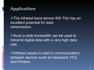 Applications The infrared band almost 400 THz has an excellent potential for data  transmission. Such a wide bandwidth can be used to transmit digital data with a very high data rate. Infrared waves is used in communication between devices such as Keyboard, PCs and Printers. 