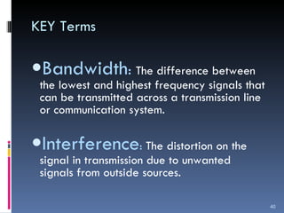 KEY Terms Bandwidth :  The difference between the lowest and highest frequency signals that can be transmitted across a transmission line or communication system. Interference :  The distortion on the signal in transmission due to unwanted signals from outside sources. 